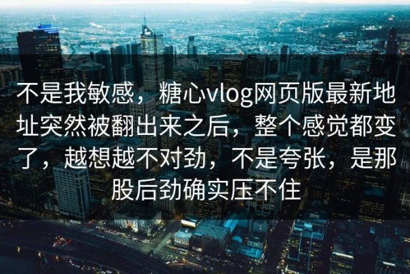不是我敏感，糖心vlog网页版最新地址突然被翻出来之后，整个感觉都变了，越想越不对劲，不是夸张，是那股后劲确实压不住