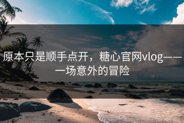 原本只是顺手点开，糖心官网vlog——一场意外的冒险