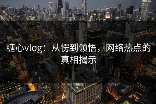 糖心vlog：从愣到领悟，网络热点的真相揭示