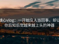 糖心vlog：一开始没人当回事，却让你后知后觉越来越上头的神器