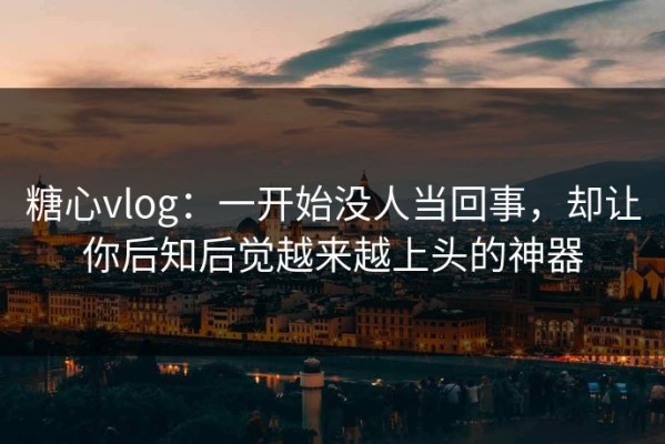 糖心vlog：一开始没人当回事，却让你后知后觉越来越上头的神器