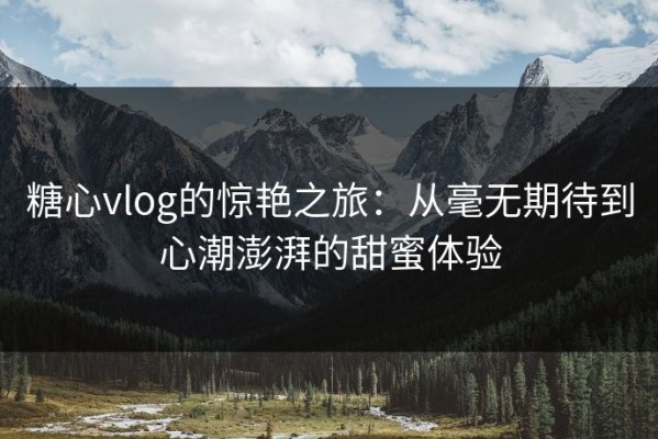 糖心vlog的惊艳之旅：从毫无期待到心潮澎湃的甜蜜体验