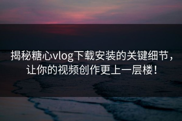 揭秘糖心vlog下载安装的关键细节，让你的视频创作更上一层楼！