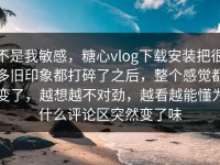 不是我敏感，糖心vlog下载安装把很多旧印象都打碎了之后，整个感觉都变了，越想越不对劲，越看越能懂为什么评论区突然变了味