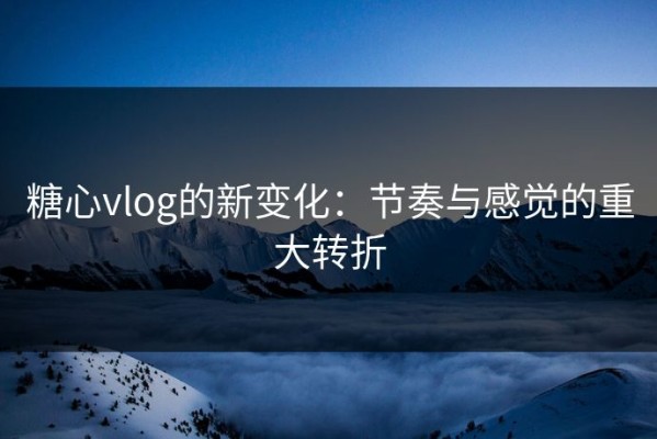 糖心vlog的新变化：节奏与感觉的重大转折