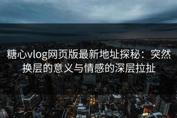 糖心vlog网页版最新地址探秘：突然换层的意义与情感的深层拉扯