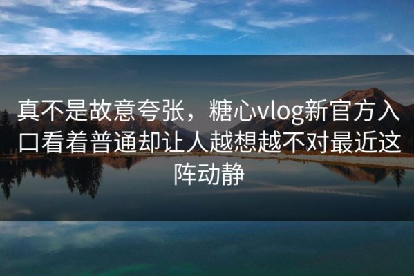 真不是故意夸张，糖心vlog新官方入口看着普通却让人越想越不对最近这阵动静
