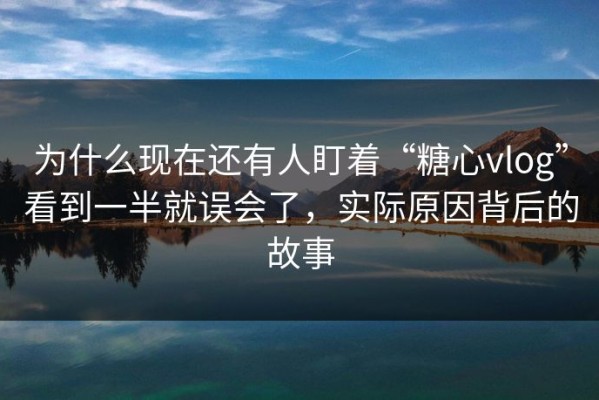 为什么现在还有人盯着“糖心vlog”看到一半就误会了，实际原因背后的故事