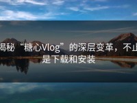 揭秘“糖心Vlog”的深层变革，不止是下载和安装