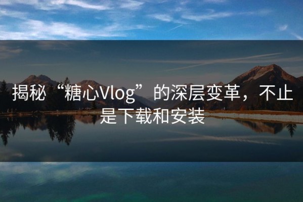 揭秘“糖心Vlog”的深层变革，不止是下载和安装