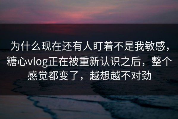 为什么现在还有人盯着不是我敏感，糖心vlog正在被重新认识之后，整个感觉都变了，越想越不对劲