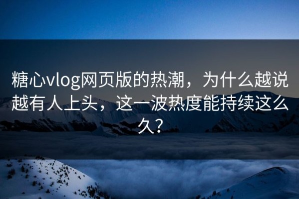 糖心vlog网页版的热潮，为什么越说越有人上头，这一波热度能持续这么久？
