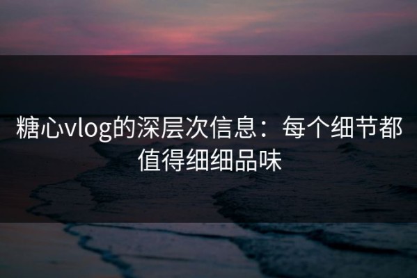 糖心vlog的深层次信息：每个细节都值得细细品味