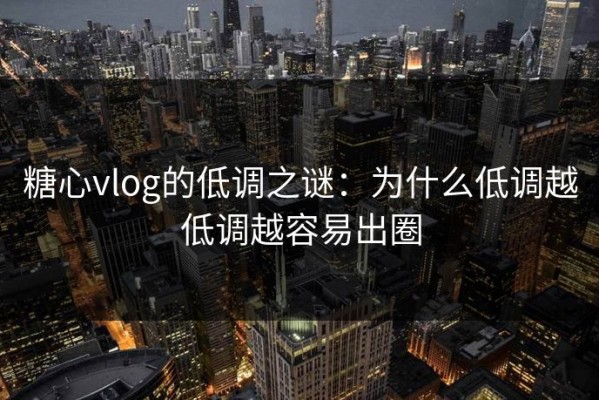糖心vlog的低调之谜：为什么低调越低调越容易出圈