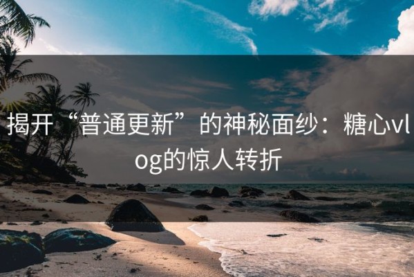 揭开“普通更新”的神秘面纱：糖心vlog的惊人转折