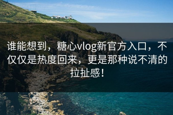 谁能想到，糖心vlog新官方入口，不仅仅是热度回来，更是那种说不清的拉扯感！