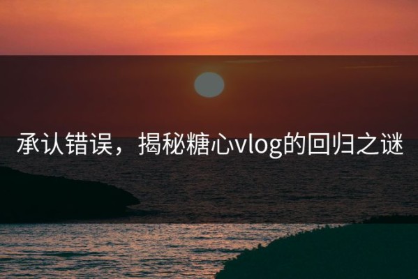 承认错误，揭秘糖心vlog的回归之谜