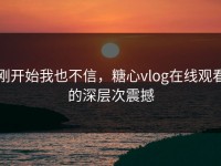 刚开始我也不信，糖心vlog在线观看的深层次震撼