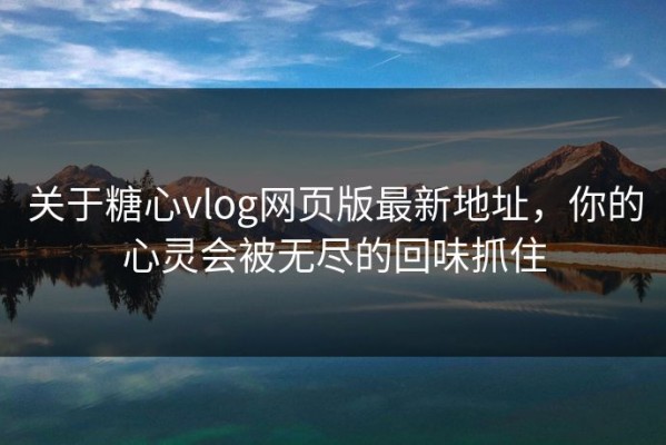 关于糖心vlog网页版最新地址，你的心灵会被无尽的回味抓住