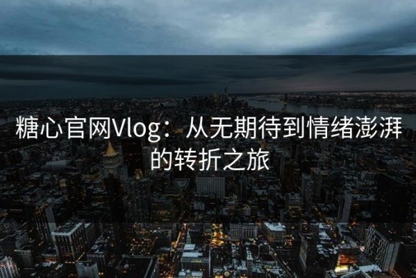 糖心官网Vlog：从无期待到情绪澎湃的转折之旅