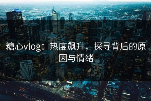 糖心vlog：热度飙升，探寻背后的原因与情绪