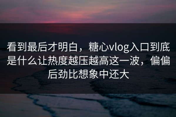 看到最后才明白，糖心vlog入口到底是什么让热度越压越高这一波，偏偏后劲比想象中还大