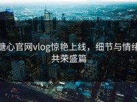 糖心官网vlog惊艳上线，细节与情绪共荣盛篇