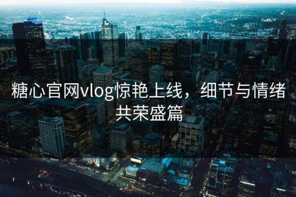 糖心官网vlog惊艳上线，细节与情绪共荣盛篇