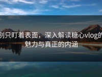 别只盯着表面，深入解读糖心vlog的魅力与真正的内涵