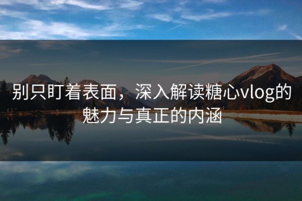 别只盯着表面，深入解读糖心vlog的魅力与真正的内涵