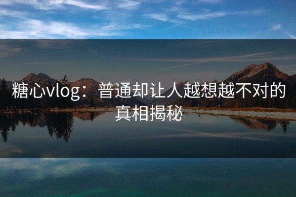 糖心vlog：普通却让人越想越不对的真相揭秘