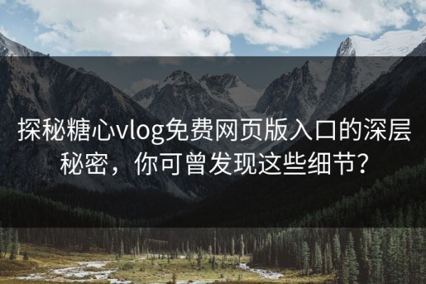 探秘糖心vlog免费网页版入口的深层秘密，你可曾发现这些细节？