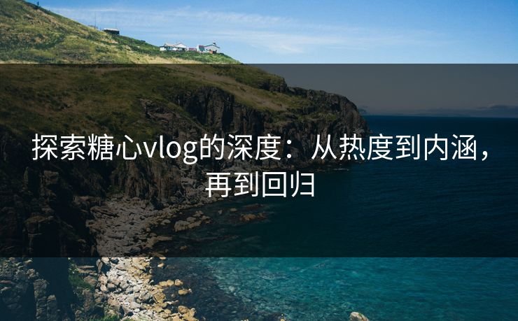 探索糖心vlog的深度：从热度到内涵，再到回归