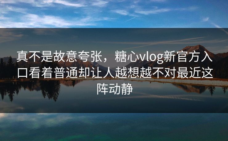 真不是故意夸张，糖心vlog新官方入口看着普通却让人越想越不对最近这阵动静