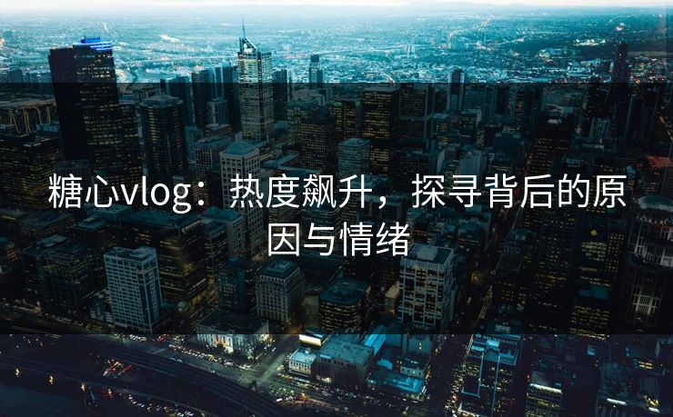 糖心vlog:热度飙升,探寻背后的原因与情绪 糖心vlog:热度飙升,探寻背后的原因与情绪