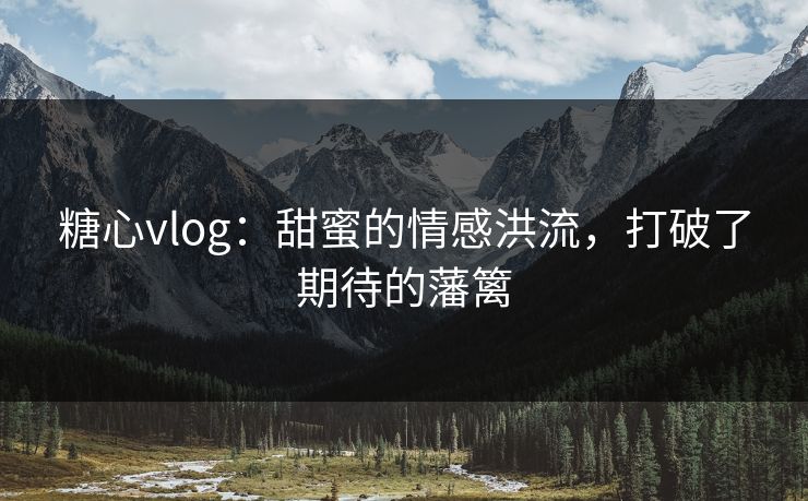 糖心vlog:甜蜜的情感洪流,打破了期待的藩篱 糖心vlog:甜蜜的情感洪流,打破了期待的藩篱