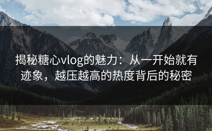 揭秘糖心vlog的魅力：从一开始就有迹象，越压越高的热度背后的秘密