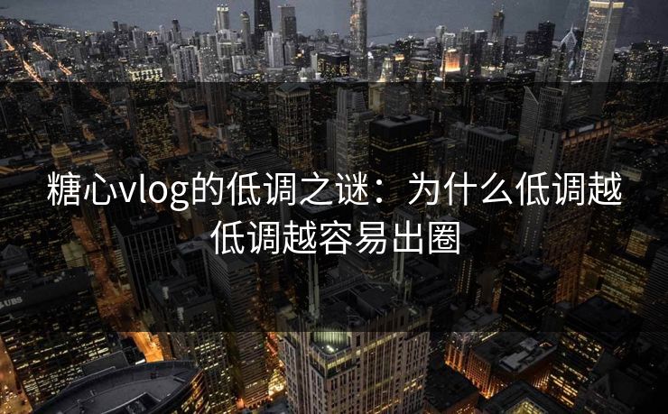 糖心vlog的低调之谜：为什么低调越低调越容易出圈