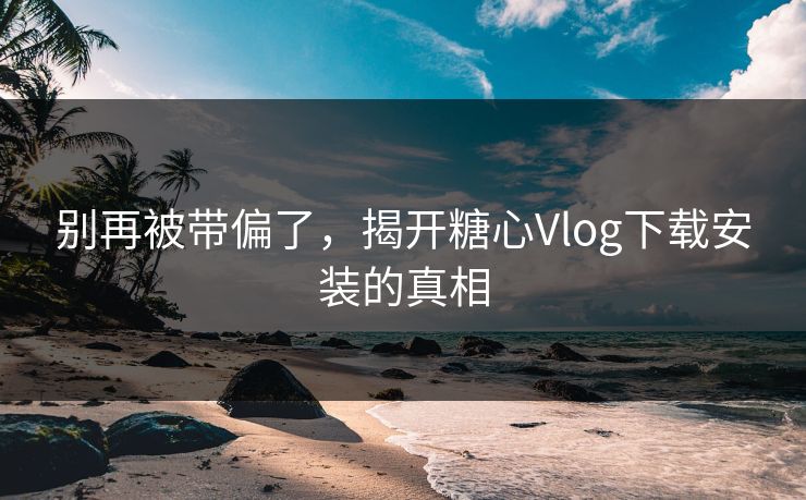 别再被带偏了,揭开糖心Vlog下载安装的真相 别再被带偏了,揭开糖心Vlog下载安装的真相