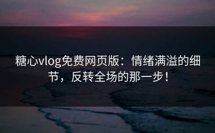 糖心vlog免费网页版：情绪满溢的细节，反转全场的那一步！