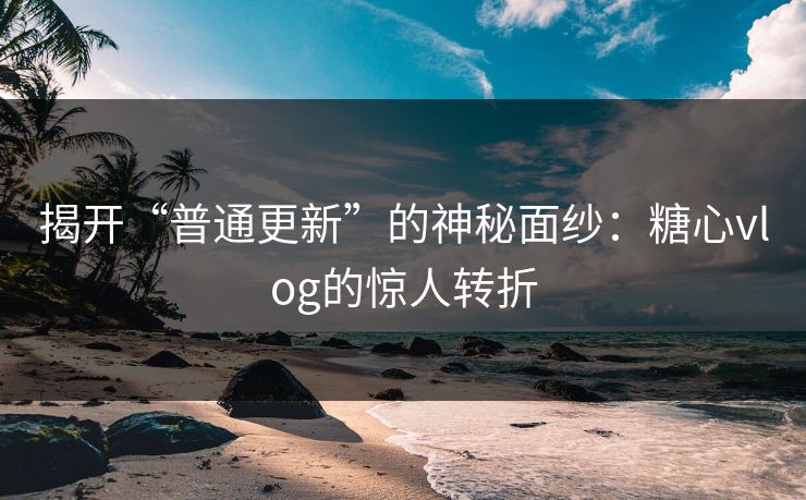揭开“普通更新”的神秘面纱:糖心vlog的惊人转折 揭开“普通更新”的神秘面纱:糖心vlog的惊人转折