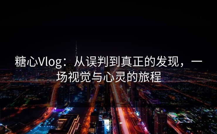 糖心Vlog：从误判到真正的发现，一场视觉与心灵的旅程