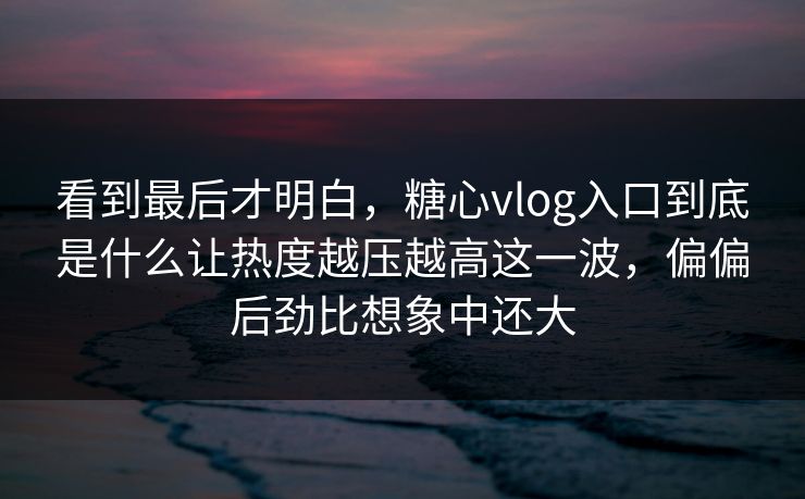 看到最后才明白，糖心vlog入口到底是什么让热度越压越高这一波，偏偏后劲比想象中还大