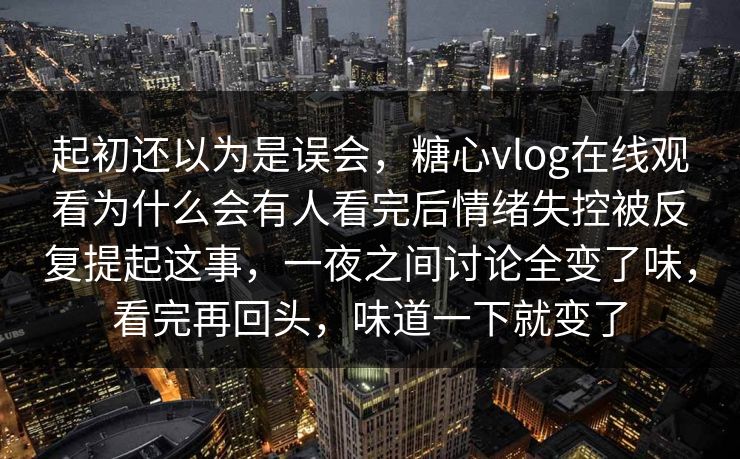 起初还以为是误会，糖心vlog在线观看为什么会有人看完后情绪失控被反复提起这事，一夜之间讨论全变了味，看完再回头，味道一下就变了