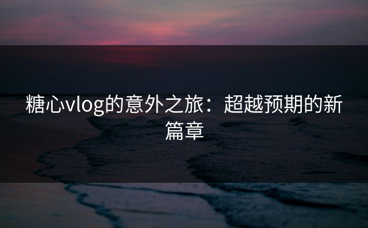 糖心vlog的意外之旅:超越预期的新篇章 糖心vlog的意外之旅:超越预期的新篇章