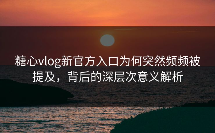 糖心vlog新官方入口为何突然频频被提及，背后的深层次意义解析
