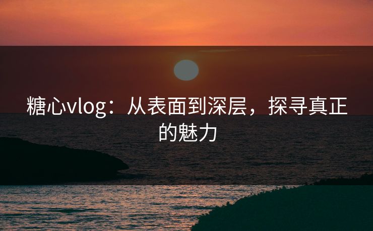 糖心vlog:从表面到深层,探寻真正的魅力 糖心vlog:从表面到深层,探寻真正的魅力