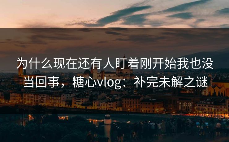 为什么现在还有人盯着刚开始我也没当回事,糖心vlog:补完未解之谜 为什么现在还有人盯着刚开始我也没当回事,糖心vlog:补完未解之谜