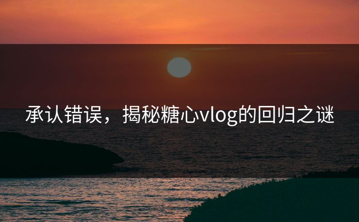 承认错误，揭秘糖心vlog的回归之谜