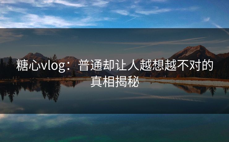糖心vlog：普通却让人越想越不对的真相揭秘